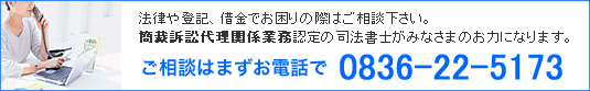 法律や登記、借金でお困りの際はご相談下さい。簡裁訴訟代理関係業務認定の司法書士がみなさまのお力になります。 ご相談はまずお電話で 0836-22-5173